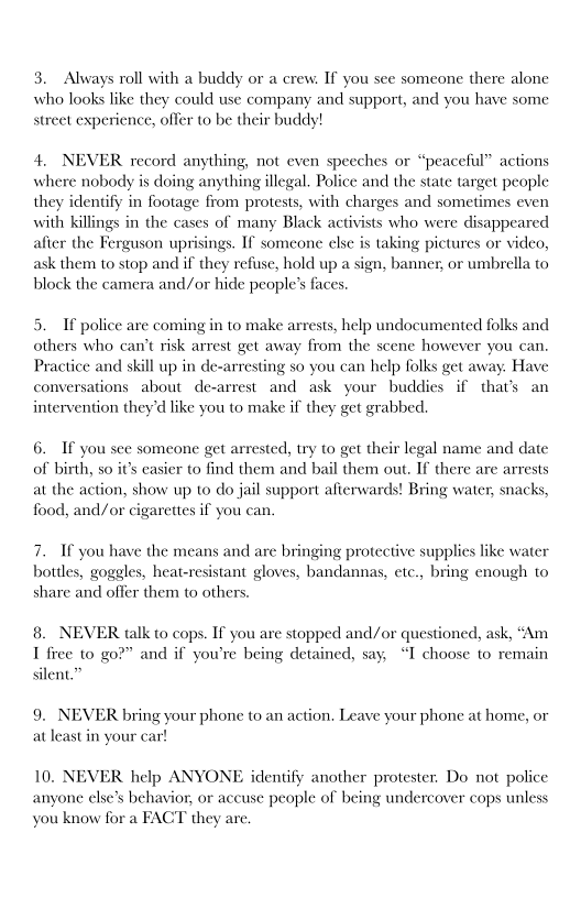 3. Always roll with a buddy or a crew. If you see someone there alone
who looks like they could use company and support, and you have some
street experience, offer to be their buddy!

    

4, NEVER record anything, not even speeches or “peaceful” actions
where nobody is doing anything illegal, Police and the state target people
they identify in footage from protests, with charges and sometimes even
with killings in the cases of many Black activists who were disappeared
afier the Ferguson uprisings. If someone else is taking pictures or video,
ask them to stop and if they refuse, hold up a sign, banner, or umbrella to
block the camera and/or hide people’s fa

 

5. If police are coming in to make arrests, help undocumented folks and
others who can’t risk arrest get away from the scene however you can.
Practice and skill up in de-arresting so you can help folks get away. Have
conversations about de-arrest- and ask your buddies if that’s an
intervention they'd like you to make if they get grabbed.

   

6. If you sce someone get arrested, try to get their legal name and date
of birth, so it’s casier to find them and bail them out. If there are arrests
at the action, show up to do jail support afterwards! Bring water, snacks,
food, and/or cigarettes if you can.

7. If you have the means and are bringing protective supplies like water
bottles, goggles, heat-resistant gloves, bandanas, etc., bring enough to
share and offer them to others.

8. NEVER talk to cops. If you are stopped and/or questioned, ask, “Am
I free to go?” and if you're being detained, say, “I choose to remain

silent.”

9. NEVER bring your phone to an action, Le:
at least in your car!

home, or

 

your phone

 

10, NEVER help ANYONE identify another protester, Do not police
anyone else’s behavior, or accuse people of being undercover cops unless
you know for a FACT they are.
